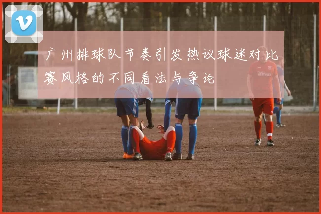 广州排球队节奏引发热议球迷对比赛风格的不同看法与争论