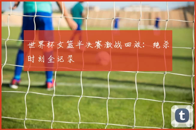 世界杯女篮半决赛激战回放:绝杀时刻全记录
