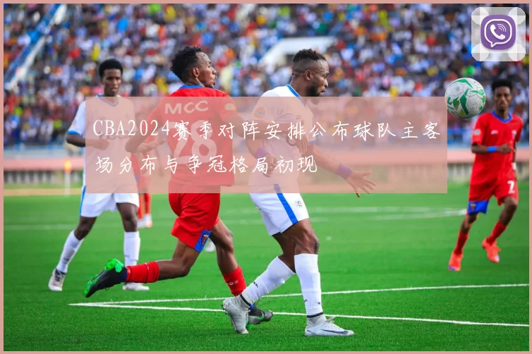 CBA2024赛季对阵安排公布球队主客场分布与争冠格局初现