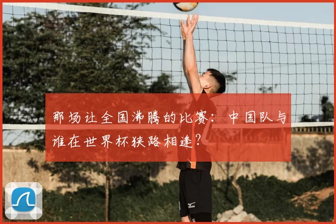 那场让全国沸腾的比赛:中国队与谁在世界杯狭路相逢?