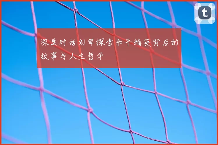 深度对话刘军探索和平精英背后的故事与人生哲学