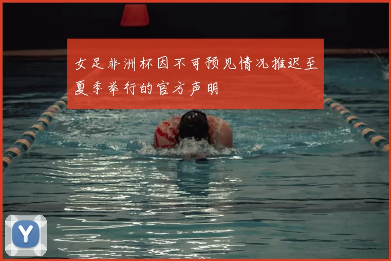 女足非洲杯因不可预见情况推迟至夏季举行的官方声明