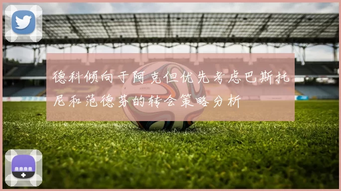 德科倾向于阿克但优先考虑巴斯托尼和范德芬的转会策略分析