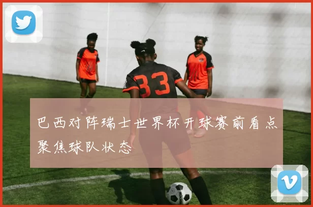 巴西对阵瑞士世界杯开球赛前看点聚焦球队状态