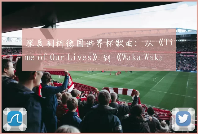 深度剖析德国世界杯歌曲:从《Time of Our Lives》到《Waka Waka》的传播密码