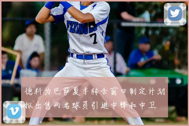 德科为巴萨夏季转会窗口制定计划拟出售两名球员引进中锋和中卫