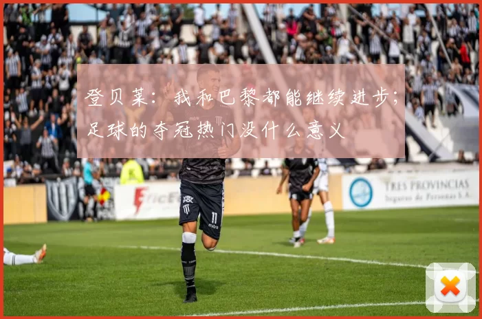 登贝莱：我和巴黎都能继续进步；足球的夺冠热门没什么意义