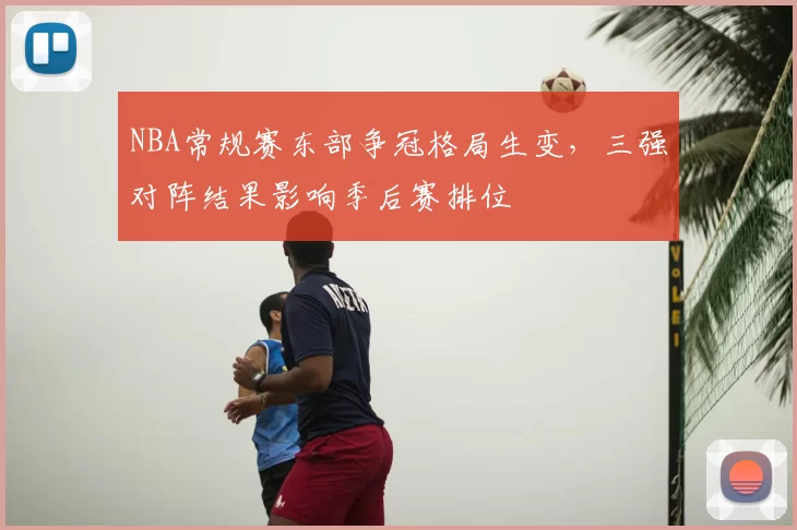 NBA常规赛东部争冠格局生变，三强对阵结果影响季后赛排位