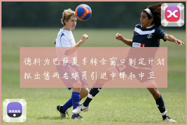 德科为巴萨夏季转会窗口制定计划拟出售两名球员引进中锋和中卫