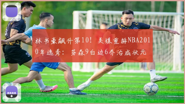 林书豪飙升第10！美媒重排NBA2010年选秀：芬森9白边6乔治成状元