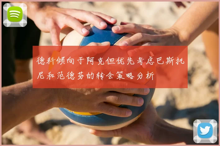 德科倾向于阿克但优先考虑巴斯托尼和范德芬的转会策略分析