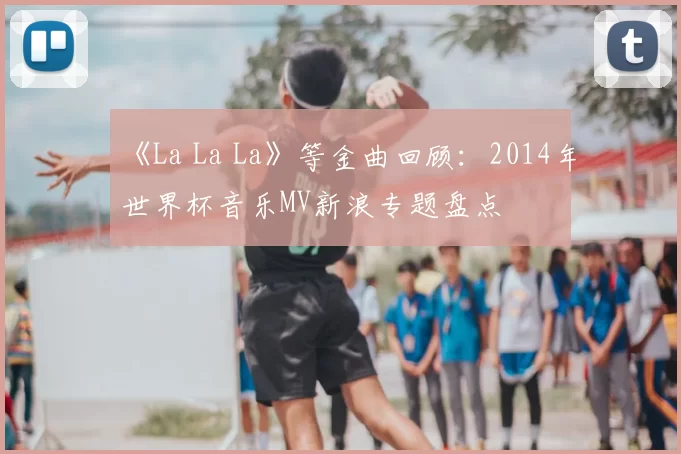 《La La La》等金曲回顾:2014年世界杯音乐MV新浪专题盘点