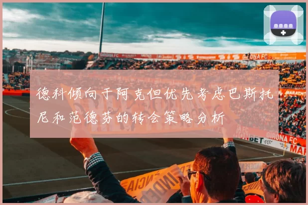德科倾向于阿克但优先考虑巴斯托尼和范德芬的转会策略分析