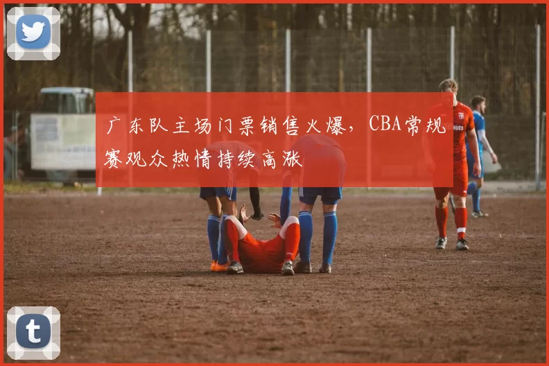 广东队主场门票销售火爆,CBA常规赛观众热情持续高涨
