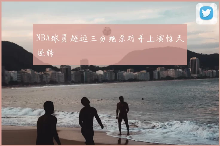 NBA球员超远三分绝杀对手上演惊天逆转