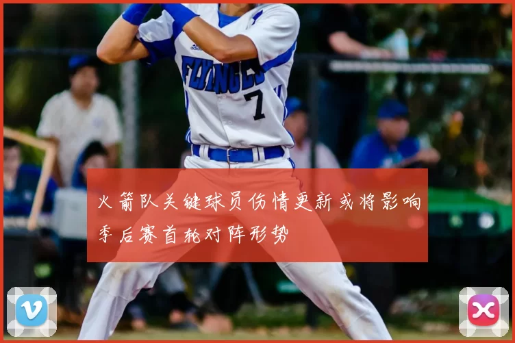 火箭队关键球员伤情更新或将影响季后赛首轮对阵形势