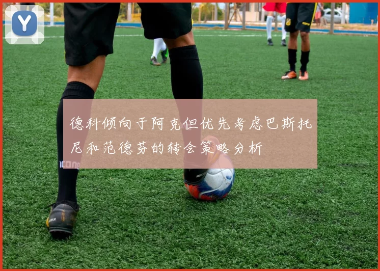 德科倾向于阿克但优先考虑巴斯托尼和范德芬的转会策略分析