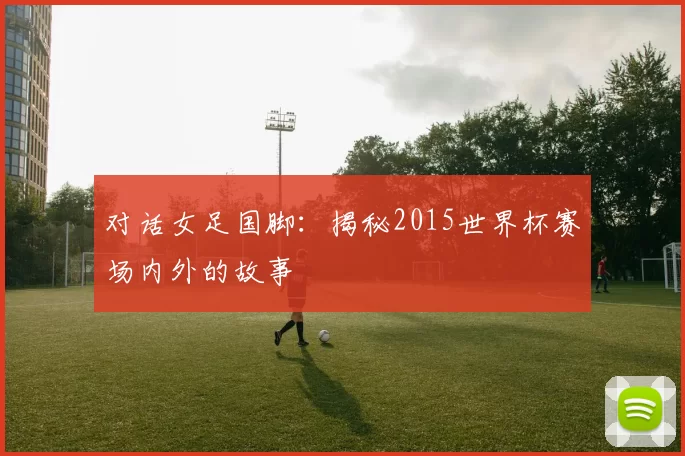 对话女足国脚:揭秘2015世界杯赛场内外的故事
