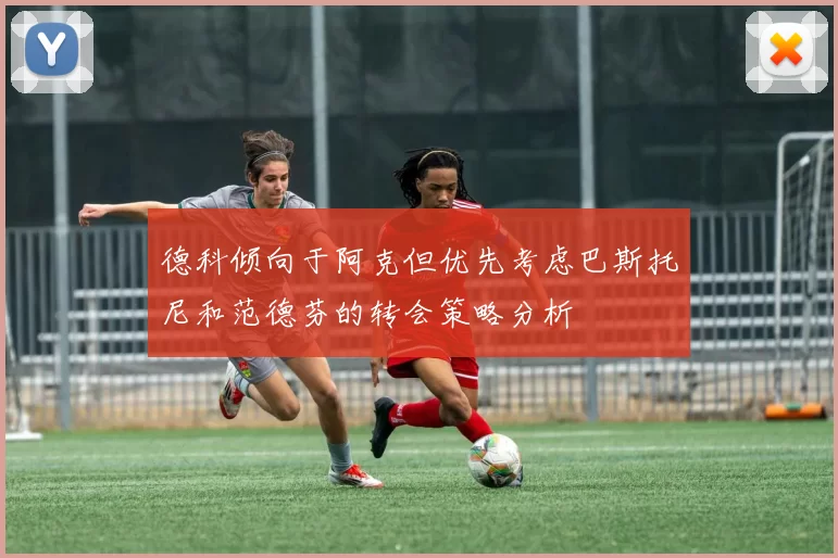 德科倾向于阿克但优先考虑巴斯托尼和范德芬的转会策略分析