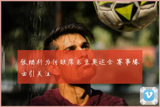 张继科为何缺席东京奥运会 赛事缘由引关注