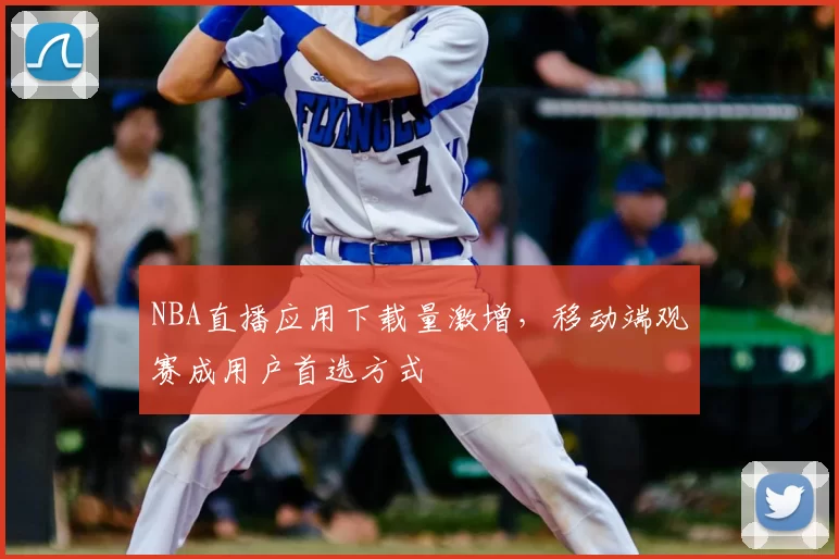 NBA直播应用下载量激增,移动端观赛成用户首选方式