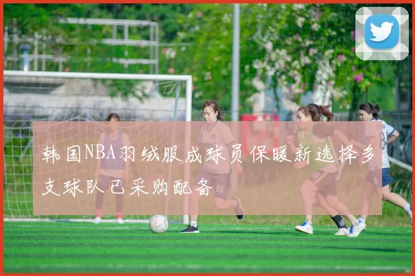 韩国NBA羽绒服成球员保暖新选择多支球队已采购配备