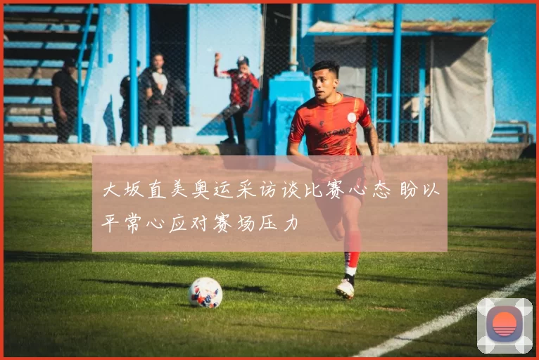 大坂直美奥运采访谈比赛心态 盼以平常心应对赛场压力