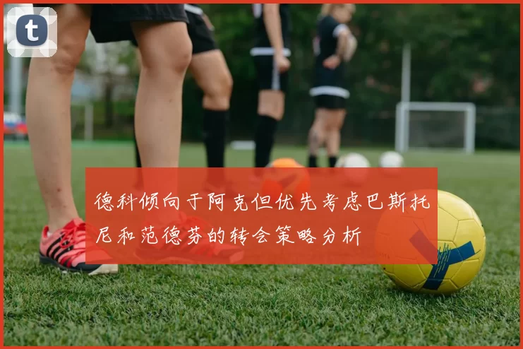 德科倾向于阿克但优先考虑巴斯托尼和范德芬的转会策略分析