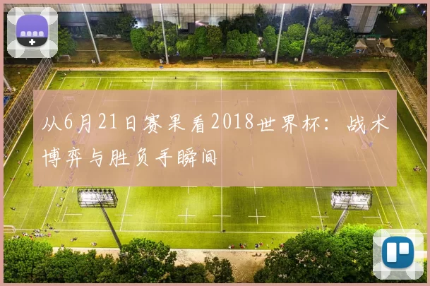 从6月21日赛果看2018世界杯:战术博弈与胜负手瞬间