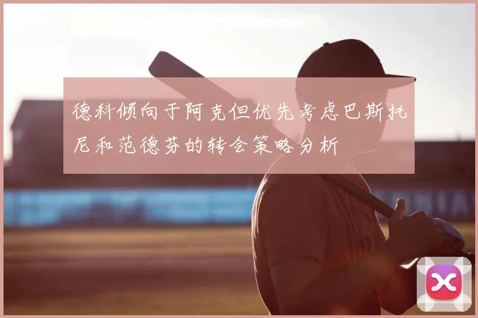 德科倾向于阿克但优先考虑巴斯托尼和范德芬的转会策略分析